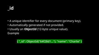 _id
• A unique identifier for every document (primary key).
• Automatically generated if not provided.
• Usually an ObjectId (12-byte unique value).
Example
{ "_id": ObjectId("64f28d1..."), "name": "Charlie" }
 