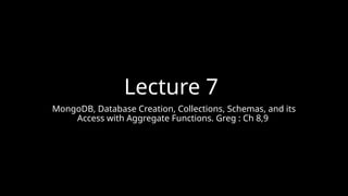 Lecture 7
MongoDB, Database Creation, Collections, Schemas, and its
Access with Aggregate Functions. Greg : Ch 8,9
 
