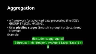 Aggregation
• A framework for advanced data processing (like SQL’s
GROUP BY, JOIN, HAVING).
• Uses pipeline stages ($match, $group, $project, $sort,
$lookup).
Example:
db.students.aggregate([
{ $group: { _id: "$major", avgAge: { $avg: "$age" } } }
])
 