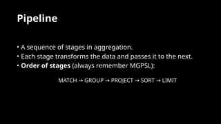 Pipeline
• A sequence of stages in aggregation.
• Each stage transforms the data and passes it to the next.
• Order of stages (always remember MGPSL):
MATCH GROUP PROJECT SORT LIMIT
→ → → →
 