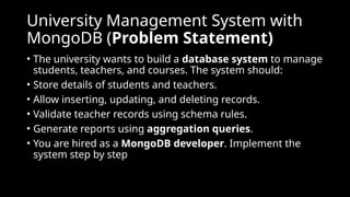 University Management System with
MongoDB (Problem Statement)
• The university wants to build a database system to manage
students, teachers, and courses. The system should:
• Store details of students and teachers.
• Allow inserting, updating, and deleting records.
• Validate teacher records using schema rules.
• Generate reports using aggregation queries.
• You are hired as a MongoDB developer. Implement the
system step by step
 