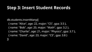 Step 3: Insert Student Records
db.students.insertMany([
{ name: "Alice", age: 22, major: "CS", gpa: 3.5 },
{ name: "Bob", age: 20, major: "Math", gpa: 3.2 },
{ name: "Charlie", age: 21, major: "Physics", gpa: 3.7 },
{ name: "David", age: 23, major: "CS", gpa: 3.8 }
])
 