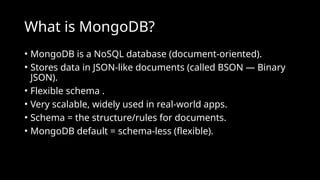 What is MongoDB?
• MongoDB is a NoSQL database (document-oriented).
• Stores data in JSON-like documents (called BSON — Binary
JSON).
• Flexible schema .
• Very scalable, widely used in real-world apps.
• Schema = the structure/rules for documents.
• MongoDB default = schema-less (flexible).
 