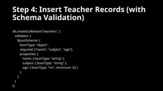 Step 4: Insert Teacher Records (with
Schema Validation)
db.createCollection("teachers", {
validator: {
$jsonSchema: {
bsonType: "object",
required: ["name", "subject", "age"],
properties: {
name: { bsonType: "string" },
subject: { bsonType: "string" },
age: { bsonType: "int", minimum: 25 }
}
}
}
})
 