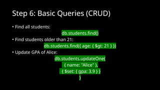 Step 6: Basic Queries (CRUD)
• Find all students:
db.students.find()
• Find students older than 21:
db.students.find({ age: { $gt: 21 } })
• Update GPA of Alice:
db.students.updateOne(
{ name: "Alice" },
{ $set: { gpa: 3.9 } }
)
 