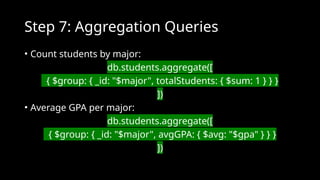 Step 7: Aggregation Queries
• Count students by major:
db.students.aggregate([
{ $group: { _id: "$major", totalStudents: { $sum: 1 } } }
])
• Average GPA per major:
db.students.aggregate([
{ $group: { _id: "$major", avgGPA: { $avg: "$gpa" } } }
])
 