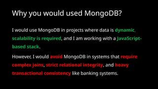 Why you would used MongoDB?
I would use MongoDB in projects where data is dynamic,
scalability is required, and I am working with a JavaScript-
based stack.
However, I would avoid MongoDB in systems that require
complex joins, strict relational integrity, and heavy
transactional consistency like banking systems.
 