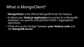 What is MongoClient?
• MongoClient is the official MongoDB driver for Node.js.
• It allows your Node.js application to connect to a MongoDB
database, run queries, and perform CRUD + Aggregation
operations.
• Think of it as the “bridge” between your Node.js code and
the MongoDB server.
 