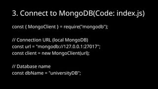 3. Connect to MongoDB(Code: index.js)
const { MongoClient } = require("mongodb");
// Connection URL (local MongoDB)
const url = "mongodb://127.0.0.1:27017";
const client = new MongoClient(url);
// Database name
const dbName = "universityDB";
 