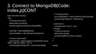 3. Connect to MongoDB(Code:
index.js)CONT
async function main() {
try {
// Connect the client
await client.connect();
console.log("Connected to MongoDB");
const db = client.db(dbName);
const students = db.collection("students");
// Insert a document
const result = await students.insertOne({ name:
"Alice", age: 22, major: "CS" });
console.log("Inserted ID:", result.insertedId);
// Find documents
const allStudents = await students.find().toArray();
console.log("Students:", allStudents);
} catch (err) {
console.error("❌ Error:", err);
} finally {
// Close connection
await client.close();
console.log(" Connection closed");
🔒
}
}
main();
 