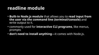 readline module
• Built-in Node.js module that allows you to read input from
the user via the command line (terminal/console) and
write output to it.
• commonly used for interactive CLI programs, like menus,
prompts
• don’t need to install anything—it comes with Node.js.
 