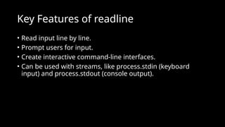 Key Features of readline
• Read input line by line.
• Prompt users for input.
• Create interactive command-line interfaces.
• Can be used with streams, like process.stdin (keyboard
input) and process.stdout (console output).
 