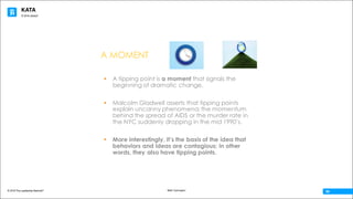 KATA
© 2016 The Leadership Network®
© 2016 Jidoka®
Beth Carrington
06
A MOMENT
§ A tipping point is a moment that signals the
beginning of dramatic change.
§ Malcolm Gladwell asserts that tipping points
explain uncanny phenomena; the momentum
behind the spread of AIDS or the murder rate in
the NYC suddenly dropping in the mid 1990’s.
§ More interestingly, it’s the basis of the idea that
behaviors and ideas are contagious; in other
words, they also have tipping points.
 