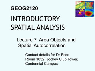 GEOG2120
INTRODUCTORY
SPATIAL ANALYSIS
Lecture 7 Area Objects and
Spatial Autocorrelation
Contact details for Dr Ran:
Room 1032, Jockey Club Tower,
Centennial Campus
 