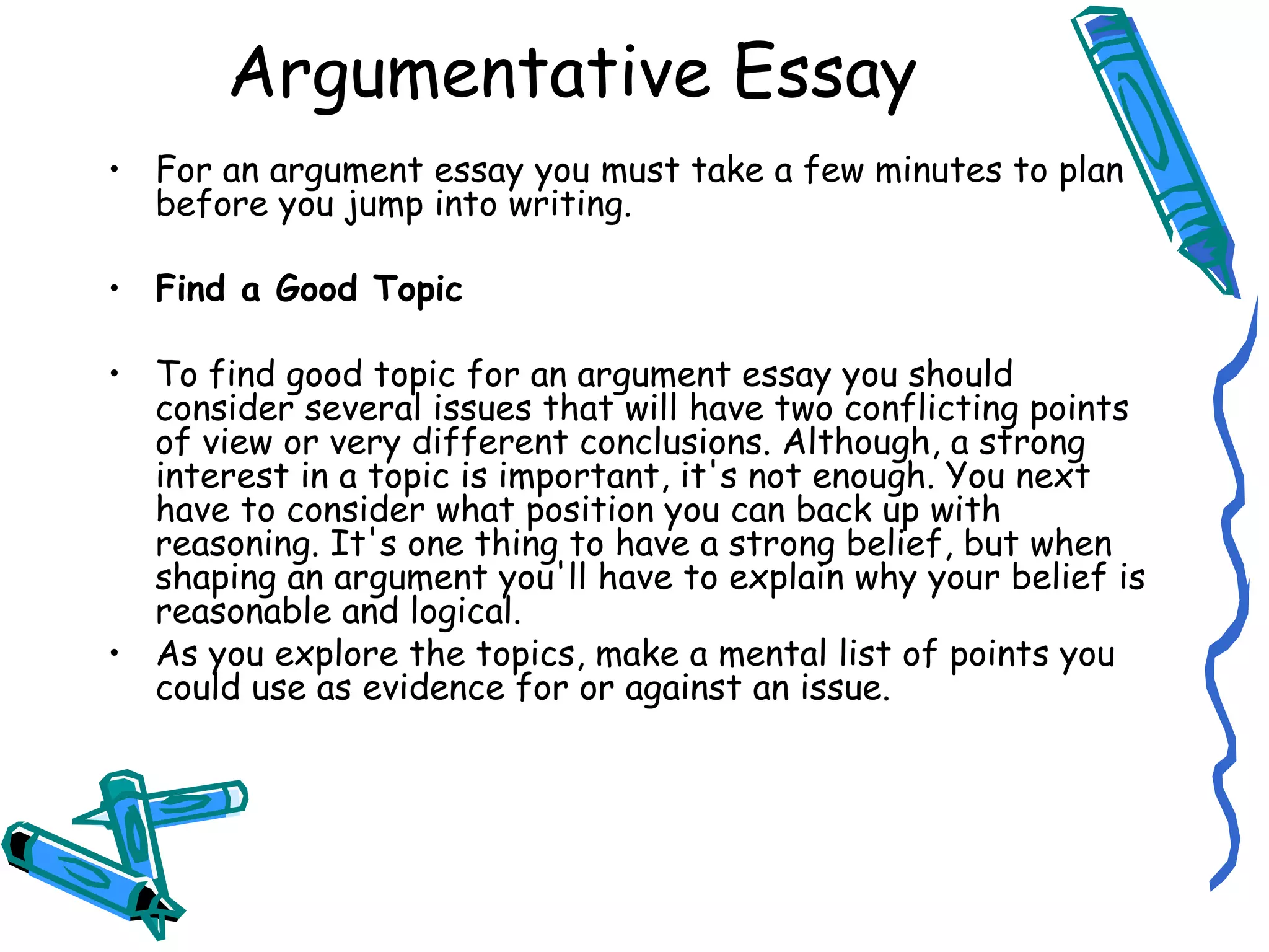 Argumentative Essay For an argument essay you must take a few minutes to plan before you jump into writing. Find a Good Topic To find good topic for an argument essay you should consider several issues that will have two conflicting points of view or very different conclusions. Although, a strong interest in a topic is important, it's not enough. You next have to consider what position you can back up with reasoning. It's one thing to have a strong belief, but when shaping an argument you'll have to explain why your belief is reasonable and logical. As you explore the topics, make a mental list of points you could use as evidence for or against an issue. 