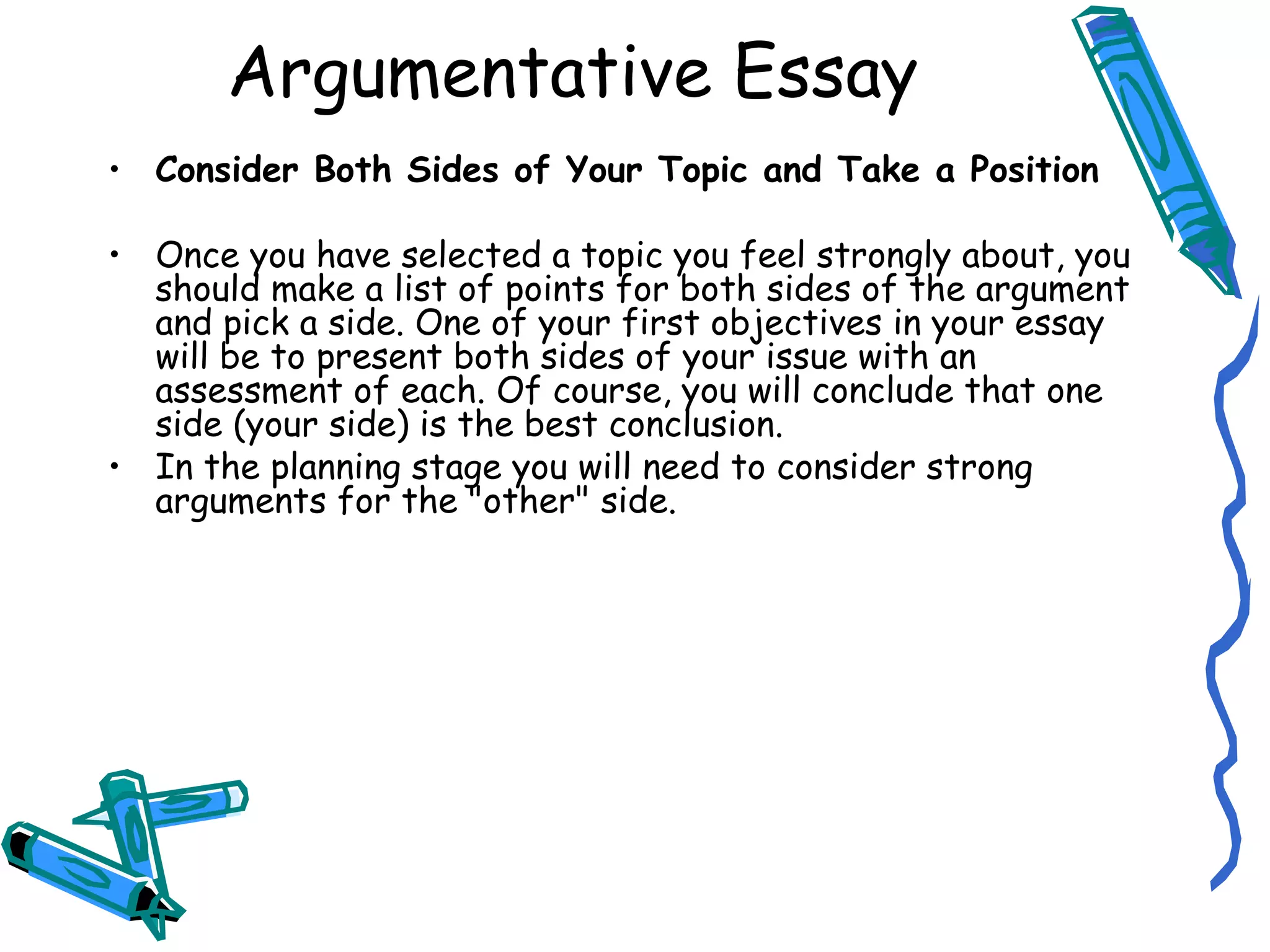 Consider Both Sides of Your Topic and Take a Position Once you have selected a topic you feel strongly about, you should make a list of points for both sides of the argument and pick a side. One of your first objectives in your essay will be to present both sides of your issue with an assessment of each. Of course, you will conclude that one side (your side) is the best conclusion. In the planning stage you will need to consider strong arguments for the &quot;other&quot; side.  Argumentative Essay 