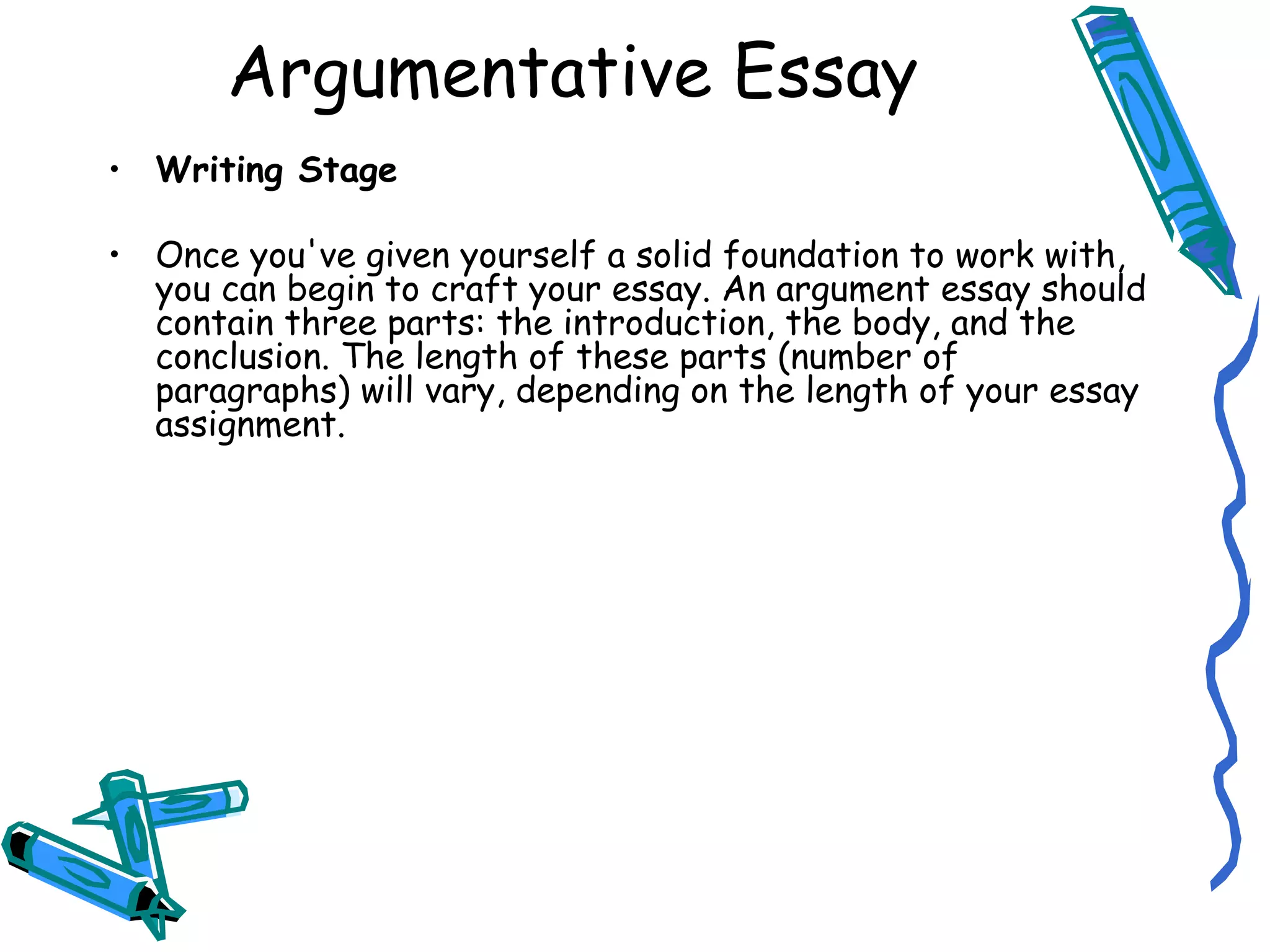 Writing Stage Once you've given yourself a solid foundation to work with, you can begin to craft your essay. An argument essay should contain three parts: the introduction, the body, and the conclusion. The length of these parts (number of paragraphs) will vary, depending on the length of your essay assignment. Argumentative Essay 