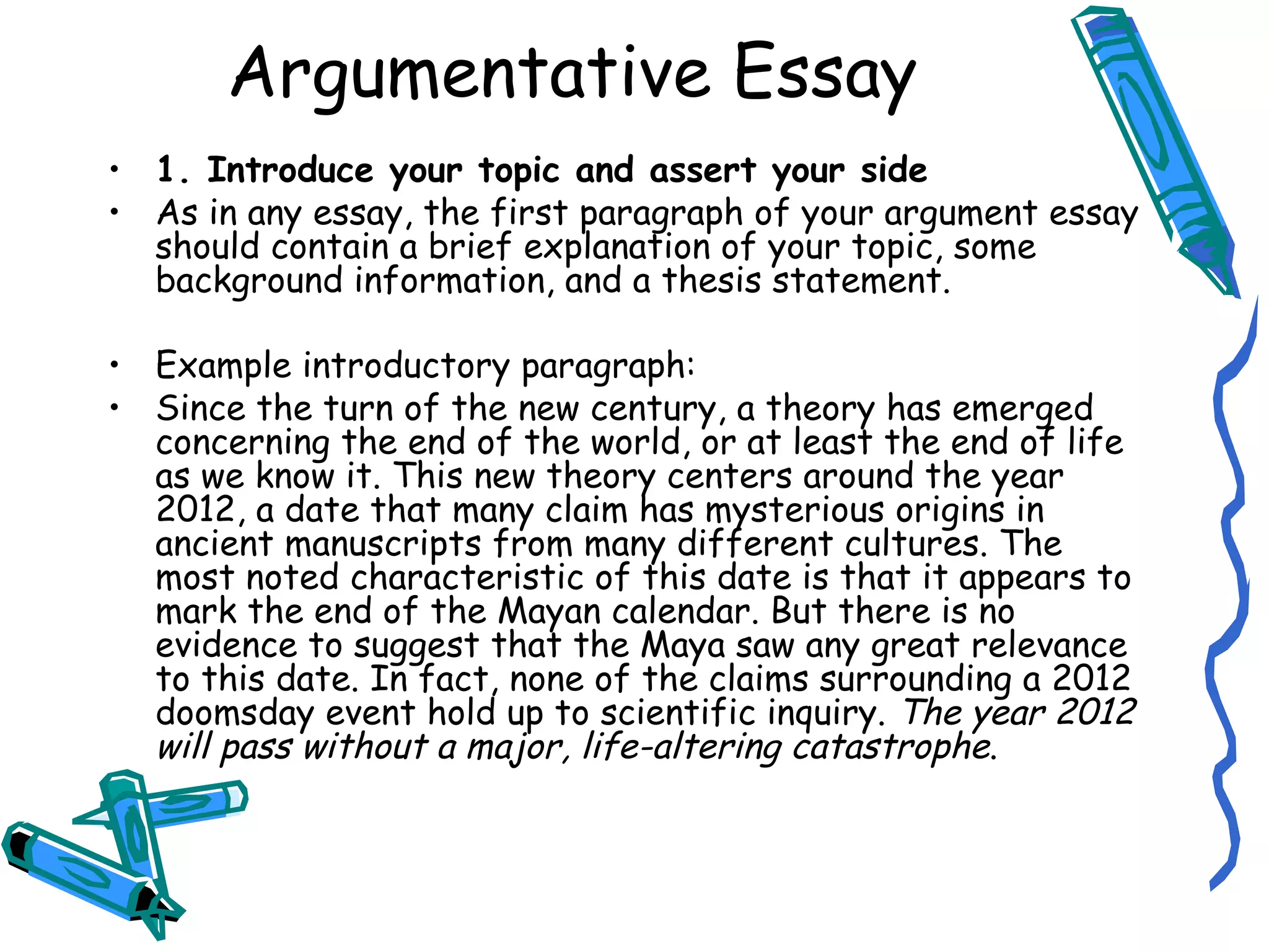 1. Introduce your topic and assert your side As in any essay, the first paragraph of your argument essay should contain a brief explanation of your topic, some background information, and a thesis statement.  Example introductory paragraph: Since the turn of the new century, a theory has emerged concerning the end of the world, or at least the end of life as we know it. This new theory centers around the year 2012, a date that many claim has mysterious origins in ancient manuscripts from many different cultures. The most noted characteristic of this date is that it appears to mark the end of the Mayan calendar. But there is no evidence to suggest that the Maya saw any great relevance to this date. In fact, none of the claims surrounding a 2012 doomsday event hold up to scientific inquiry.  The year 2012 will pass without a major, life-altering catastrophe . Argumentative Essay 