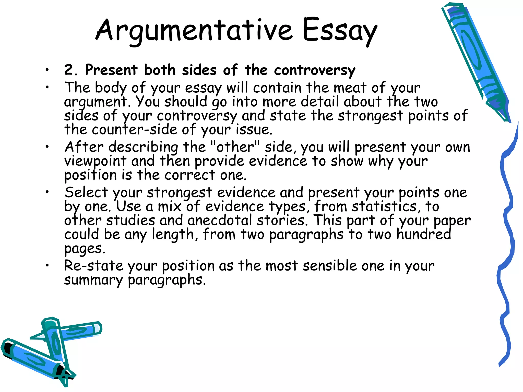 2. Present both sides of the controversy The body of your essay will contain the meat of your argument. You should go into more detail about the two sides of your controversy and state the strongest points of the counter-side of your issue. After describing the &quot;other&quot; side, you will present your own viewpoint and then provide evidence to show why your position is the correct one. Select your strongest evidence and present your points one by one. Use a mix of evidence types, from statistics, to other studies and anecdotal stories. This part of your paper could be any length, from two paragraphs to two hundred pages. Re-state your position as the most sensible one in your summary paragraphs. Argumentative Essay 