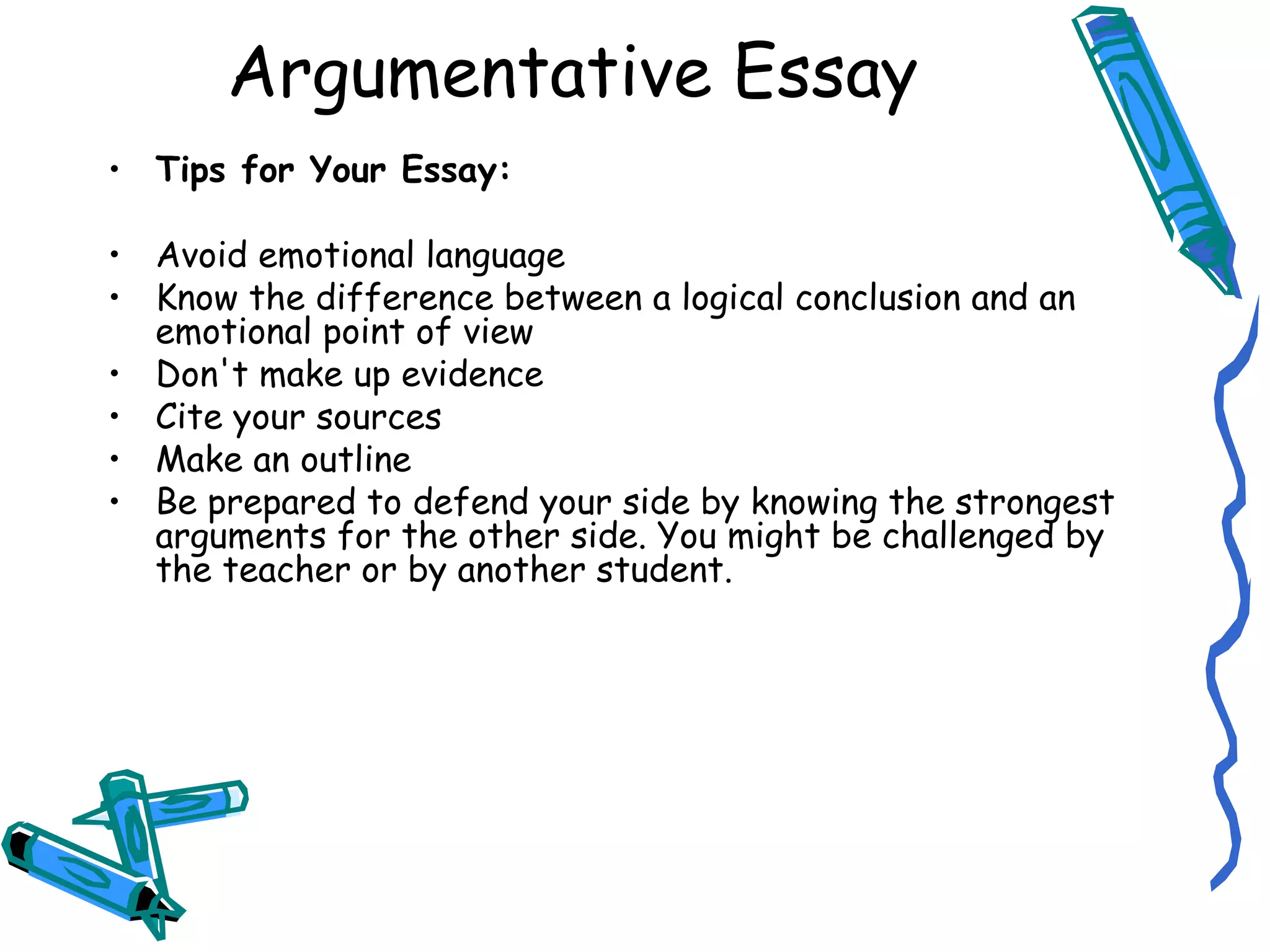 Tips for Your Essay: Avoid emotional language Know the difference between a logical conclusion and an emotional point of view Don't make up evidence Cite your sources Make an outline Be prepared to defend your side by knowing the strongest arguments for the other side. You might be challenged by the teacher or by another student. Argumentative Essay 