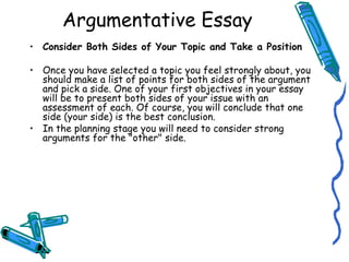 Consider Both Sides of Your Topic and Take a Position Once you have selected a topic you feel strongly about, you should make a list of points for both sides of the argument and pick a side. One of your first objectives in your essay will be to present both sides of your issue with an assessment of each. Of course, you will conclude that one side (your side) is the best conclusion. In the planning stage you will need to consider strong arguments for the "other" side.  Argumentative Essay 