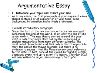 1. Introduce your topic and assert your side As in any essay, the first paragraph of your argument essay should contain a brief explanation of your topic, some background information, and a thesis statement.  Example introductory paragraph: Since the turn of the new century, a theory has emerged concerning the end of the world, or at least the end of life as we know it. This new theory centers around the year 2012, a date that many claim has mysterious origins in ancient manuscripts from many different cultures. The most noted characteristic of this date is that it appears to mark the end of the Mayan calendar. But there is no evidence to suggest that the Maya saw any great relevance to this date. In fact, none of the claims surrounding a 2012 doomsday event hold up to scientific inquiry.  The year 2012 will pass without a major, life-altering catastrophe . Argumentative Essay 