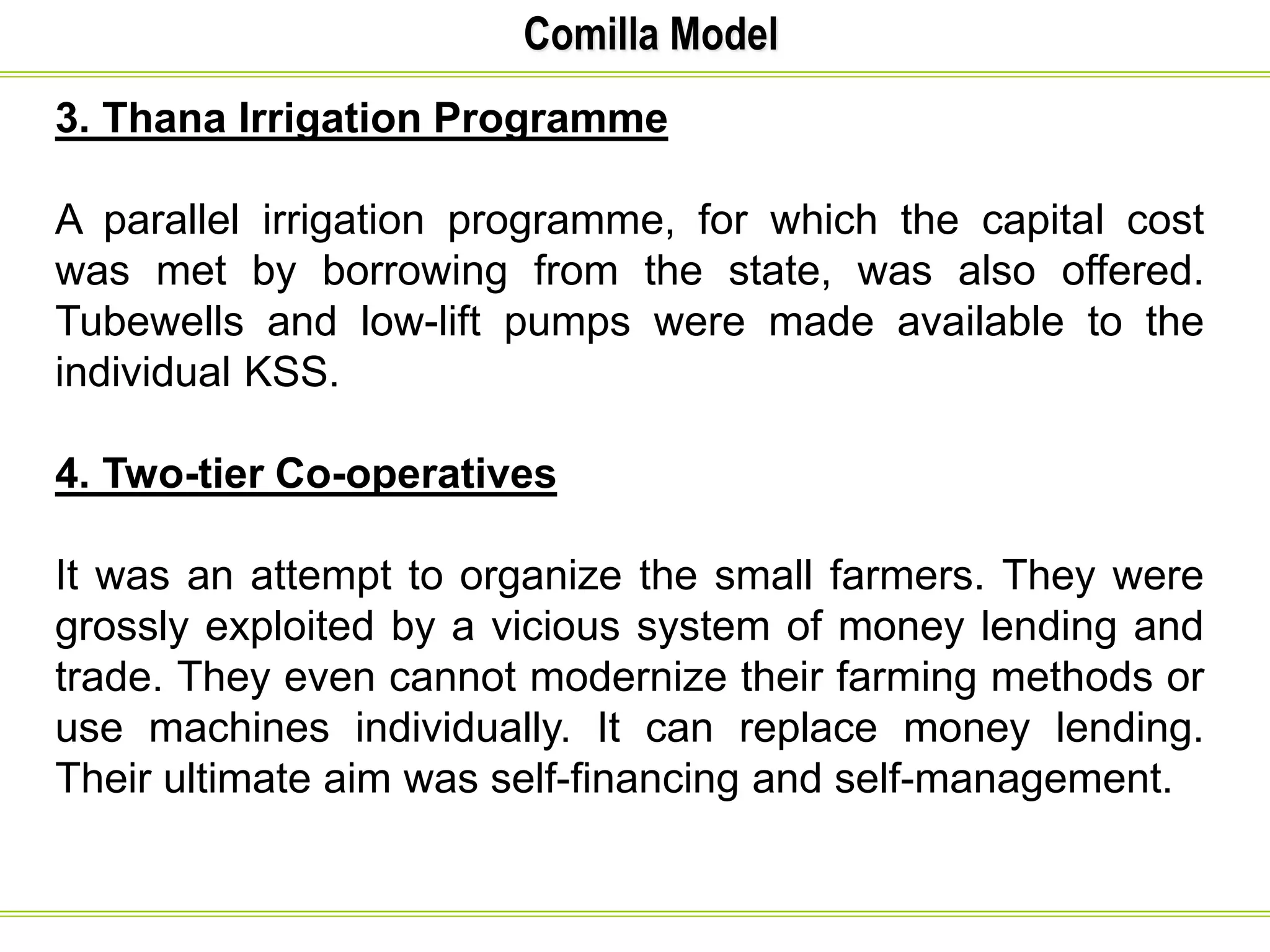 Comilla Model
3. Thana Irrigation Programme
A parallel irrigation programme, for which the capital cost
was met by borrowing from the state, was also offered.
Tubewells and low-lift pumps were made available to the
individual KSS.
4. Two-tier Co-operatives
It was an attempt to organize the small farmers. They were
grossly exploited by a vicious system of money lending and
trade. They even cannot modernize their farming methods or
use machines individually. It can replace money lending.
Their ultimate aim was self-financing and self-management.
 