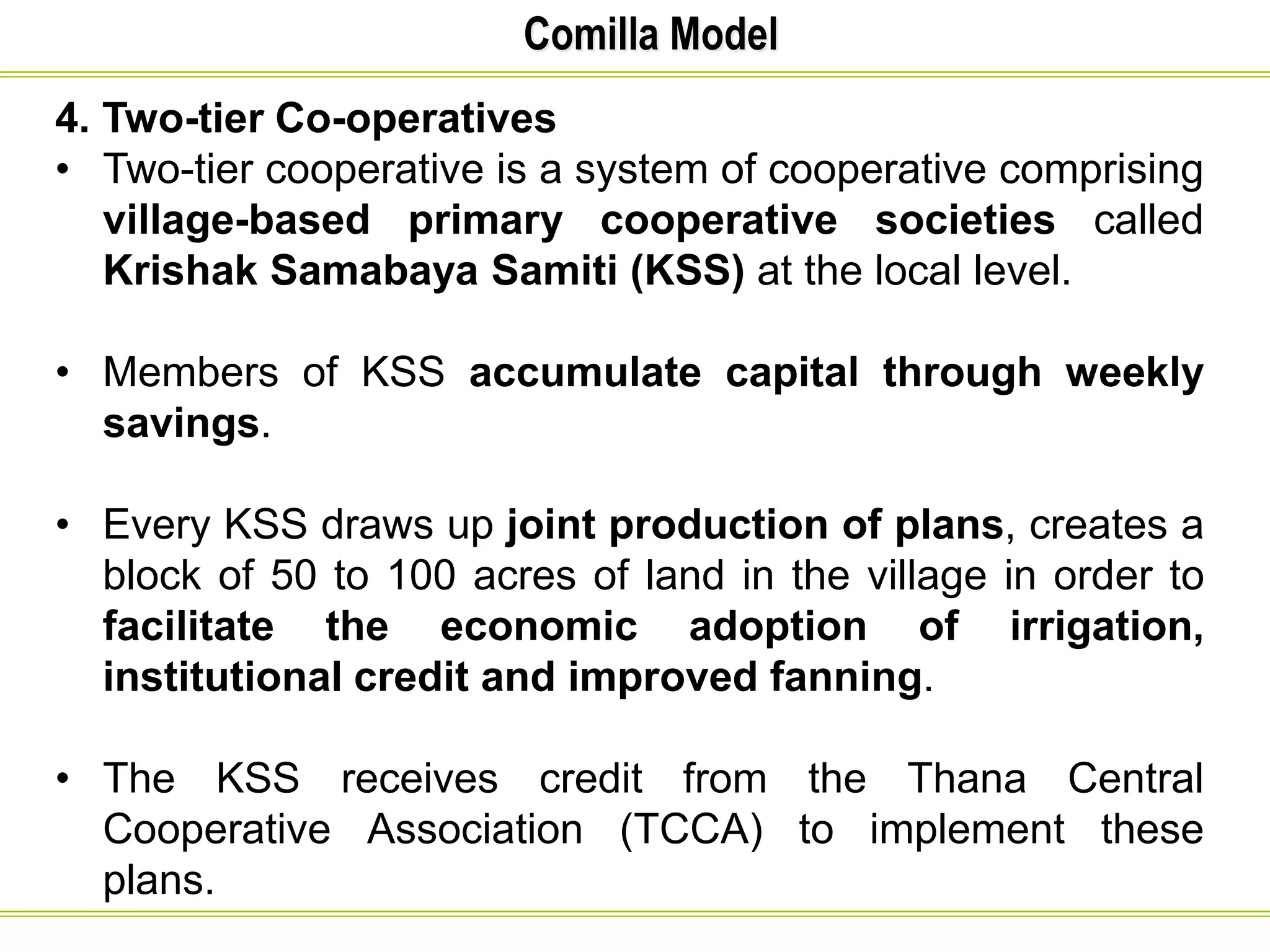Comilla Model
4. Two-tier Co-operatives
• Two-tier cooperative is a system of cooperative comprising
village-based primary cooperative societies called
Krishak Samabaya Samiti (KSS) at the local level.
• Members of KSS accumulate capital through weekly
savings.
• Every KSS draws up joint production of plans, creates a
block of 50 to 100 acres of land in the village in order to
facilitate the economic adoption of irrigation,
institutional credit and improved fanning.
• The KSS receives credit from the Thana Central
Cooperative Association (TCCA) to implement these
plans.
 