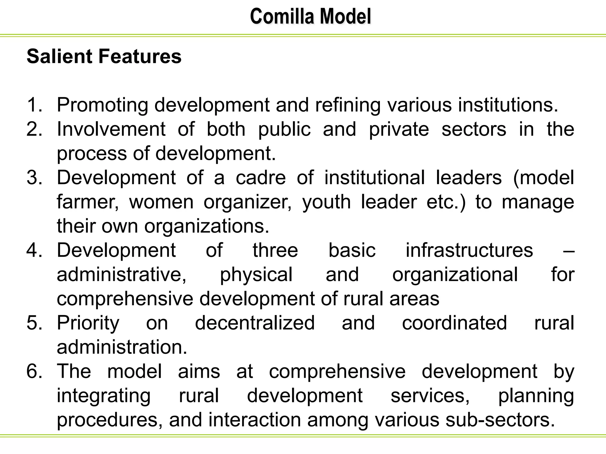 Comilla Model
Salient Features
1. Promoting development and refining various institutions.
2. Involvement of both public and private sectors in the
process of development.
3. Development of a cadre of institutional leaders (model
farmer, women organizer, youth leader etc.) to manage
their own organizations.
4. Development of three basic infrastructures –
administrative, physical and organizational for
comprehensive development of rural areas
5. Priority on decentralized and coordinated rural
administration.
6. The model aims at comprehensive development by
integrating rural development services, planning
procedures, and interaction among various sub-sectors.
 