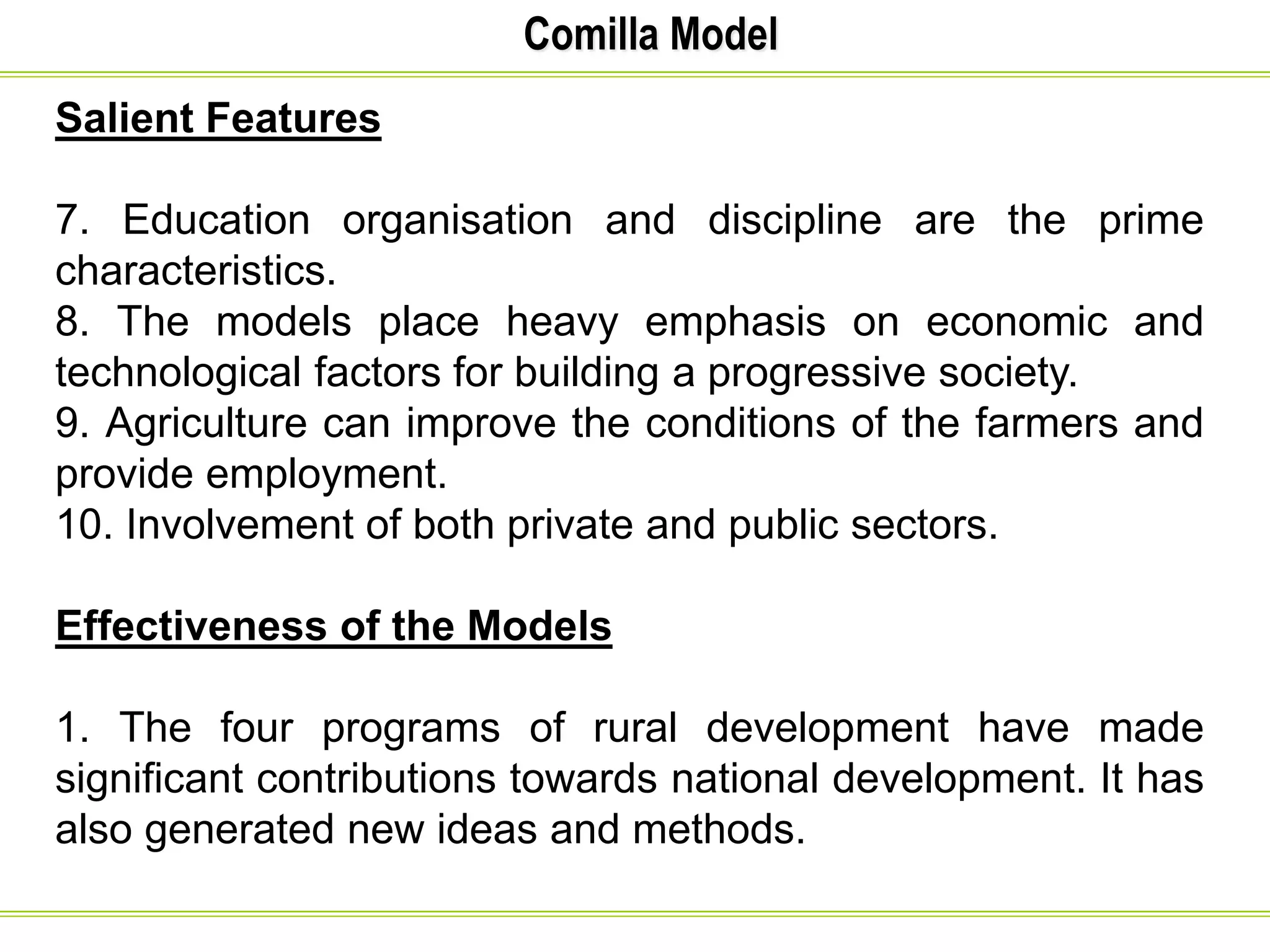 Comilla Model
Salient Features
7. Education organisation and discipline are the prime
characteristics.
8. The models place heavy emphasis on economic and
technological factors for building a progressive society.
9. Agriculture can improve the conditions of the farmers and
provide employment.
10. Involvement of both private and public sectors.
Effectiveness of the Models
1. The four programs of rural development have made
significant contributions towards national development. It has
also generated new ideas and methods.
 
