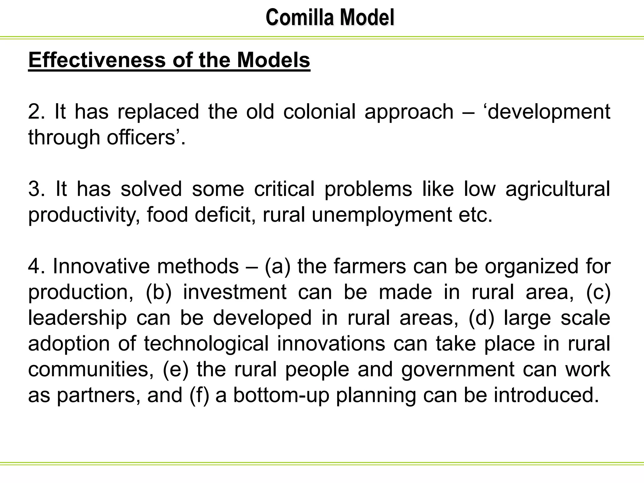 Comilla Model
Effectiveness of the Models
2. It has replaced the old colonial approach – ‘development
through officers’.
3. It has solved some critical problems like low agricultural
productivity, food deficit, rural unemployment etc.
4. Innovative methods – (a) the farmers can be organized for
production, (b) investment can be made in rural area, (c)
leadership can be developed in rural areas, (d) large scale
adoption of technological innovations can take place in rural
communities, (e) the rural people and government can work
as partners, and (f) a bottom-up planning can be introduced.
 