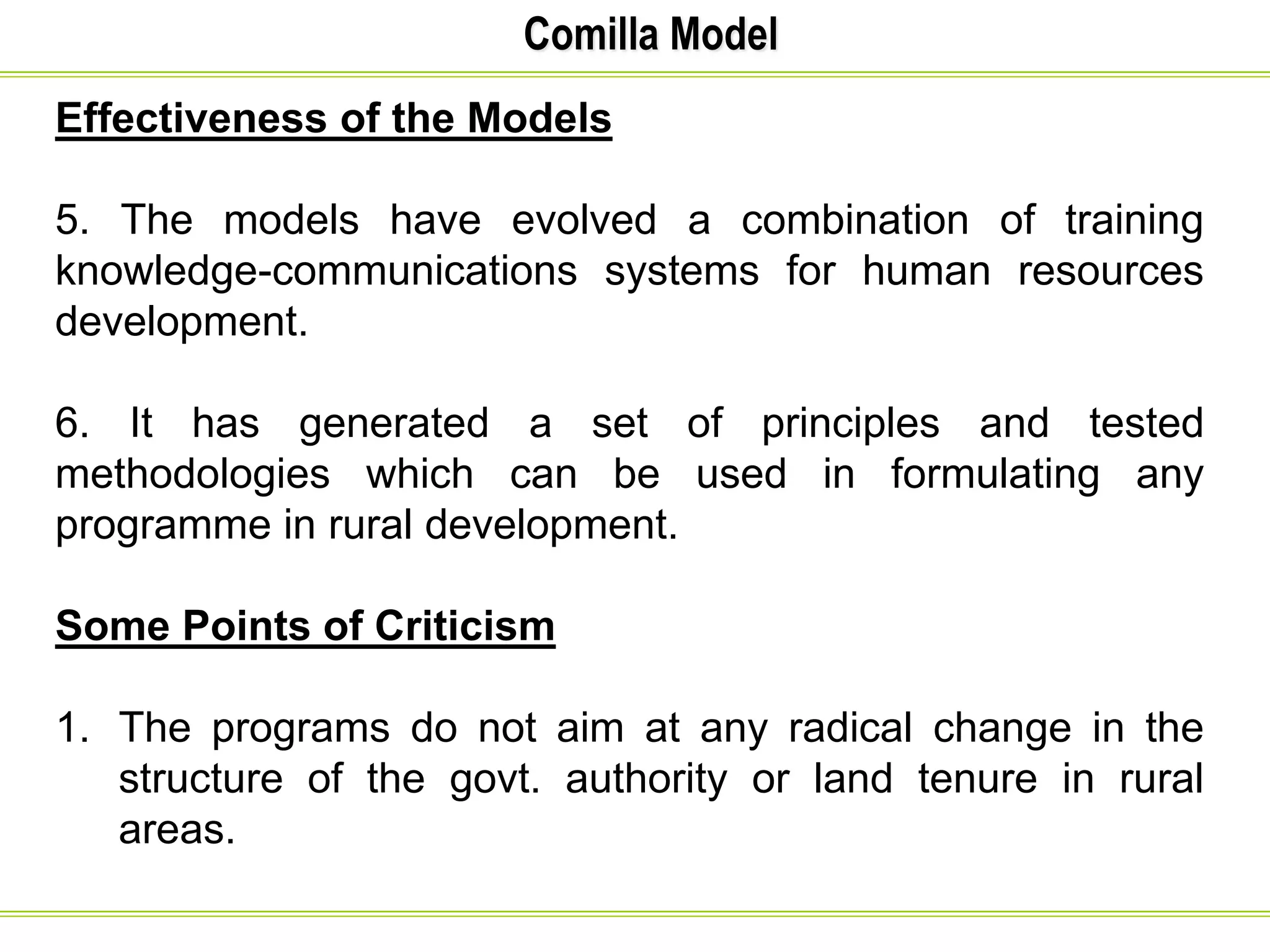 Comilla Model
Effectiveness of the Models
5. The models have evolved a combination of training
knowledge-communications systems for human resources
development.
6. It has generated a set of principles and tested
methodologies which can be used in formulating any
programme in rural development.
Some Points of Criticism
1. The programs do not aim at any radical change in the
structure of the govt. authority or land tenure in rural
areas.
 