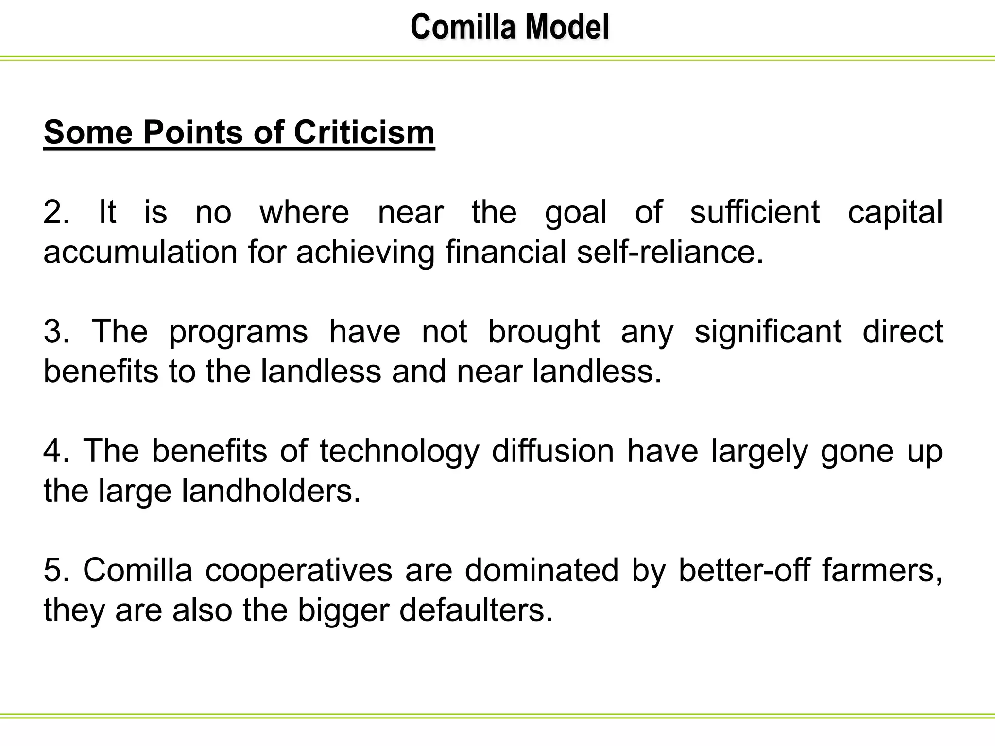 Comilla Model
Some Points of Criticism
2. It is no where near the goal of sufficient capital
accumulation for achieving financial self-reliance.
3. The programs have not brought any significant direct
benefits to the landless and near landless.
4. The benefits of technology diffusion have largely gone up
the large landholders.
5. Comilla cooperatives are dominated by better-off farmers,
they are also the bigger defaulters.
 