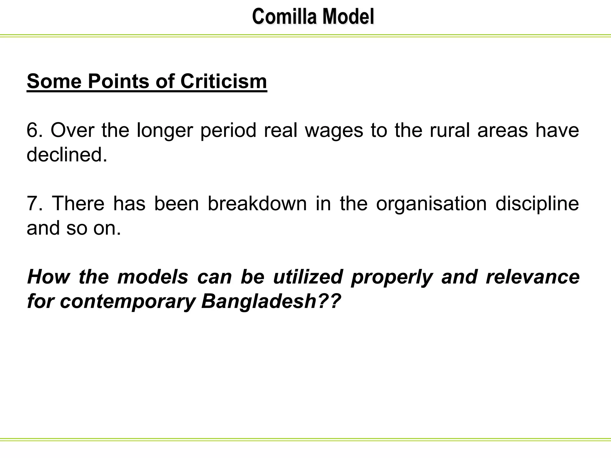 Comilla Model
Some Points of Criticism
6. Over the longer period real wages to the rural areas have
declined.
7. There has been breakdown in the organisation discipline
and so on.
How the models can be utilized properly and relevance
for contemporary Bangladesh??
 