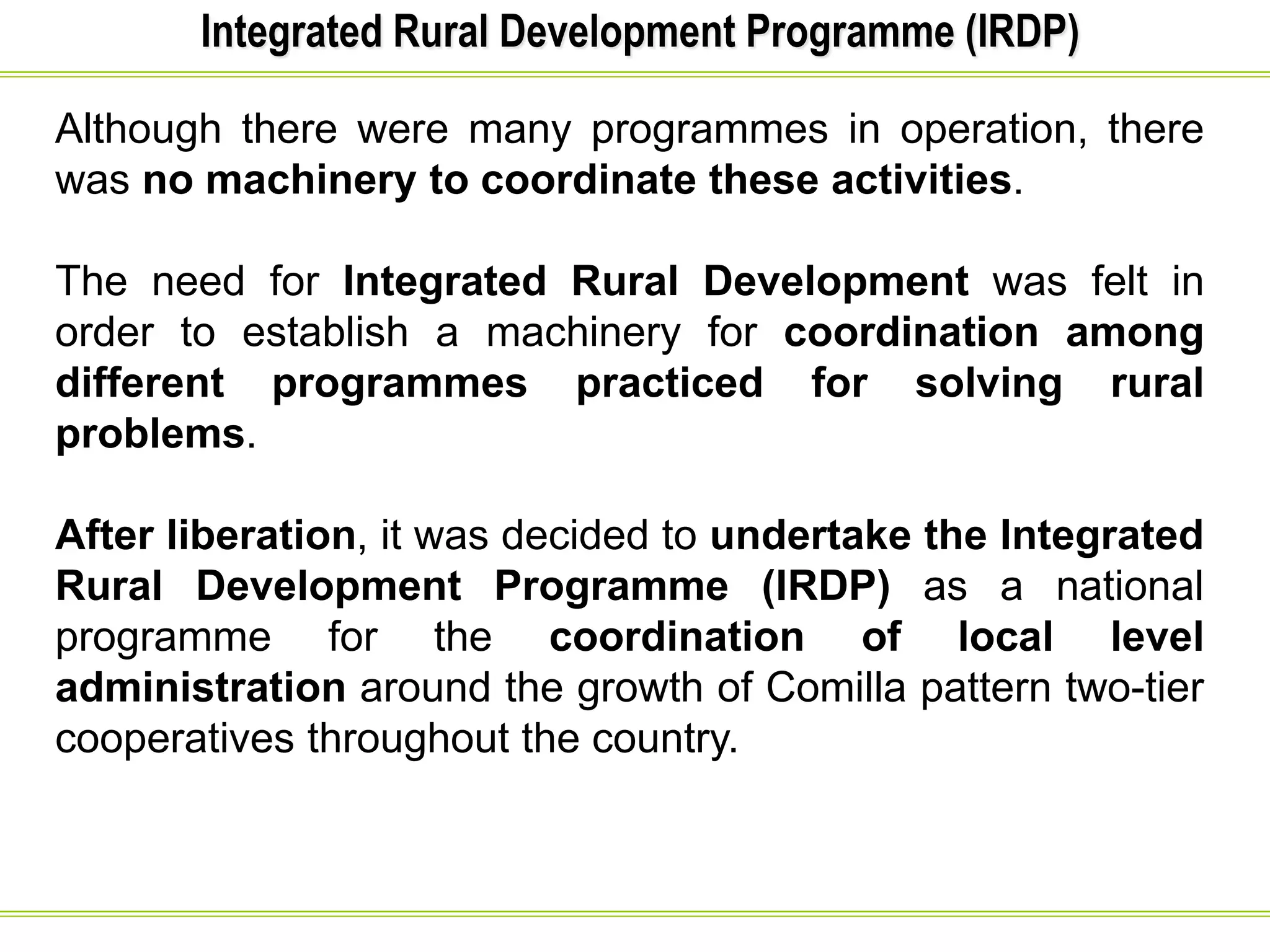Integrated Rural Development Programme (IRDP)
Although there were many programmes in operation, there
was no machinery to coordinate these activities.
The need for Integrated Rural Development was felt in
order to establish a machinery for coordination among
different programmes practiced for solving rural
problems.
After liberation, it was decided to undertake the Integrated
Rural Development Programme (IRDP) as a national
programme for the coordination of local level
administration around the growth of Comilla pattern two-tier
cooperatives throughout the country.
 