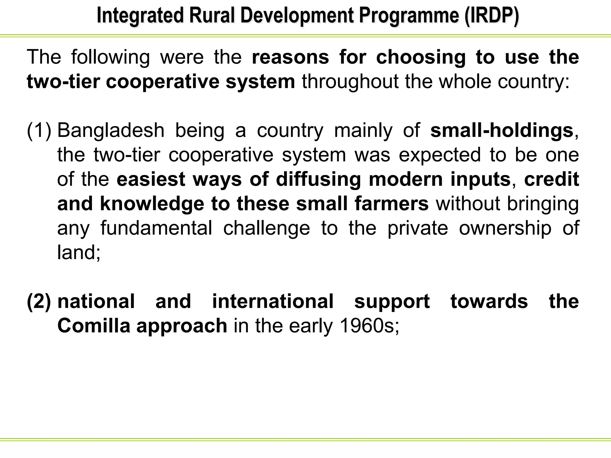 Integrated Rural Development Programme (IRDP)
The following were the reasons for choosing to use the
two-tier cooperative system throughout the whole country:
(1) Bangladesh being a country mainly of small-holdings,
the two-tier cooperative system was expected to be one
of the easiest ways of diffusing modern inputs, credit
and knowledge to these small farmers without bringing
any fundamental challenge to the private ownership of
land;
(2) national and international support towards the
Comilla approach in the early 1960s;
 