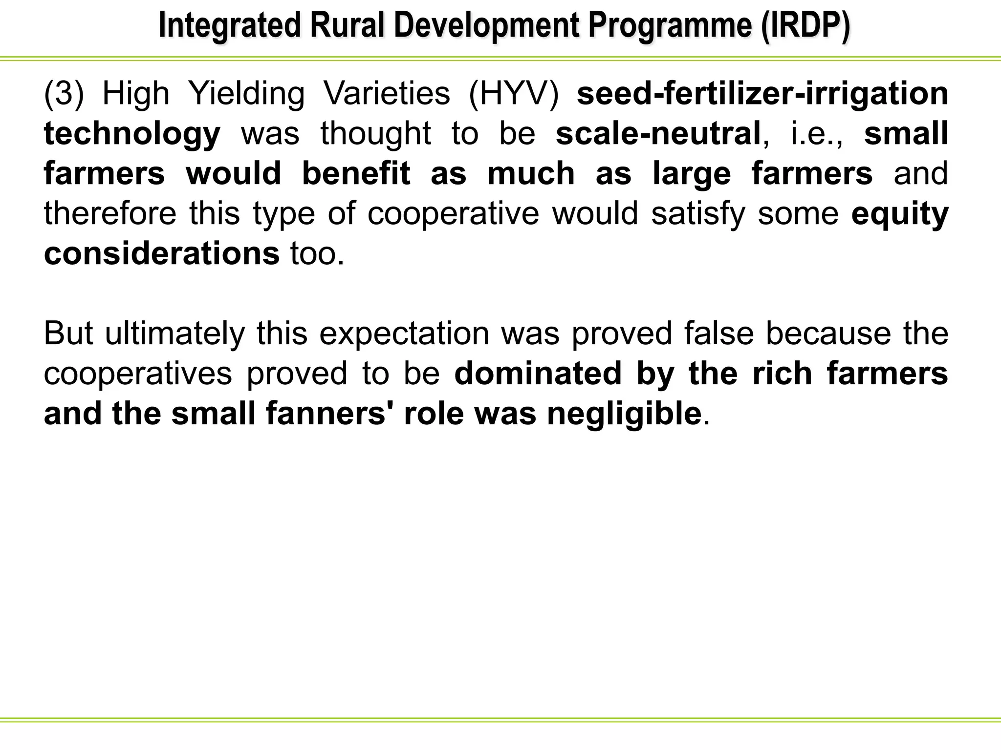 Integrated Rural Development Programme (IRDP)
(3) High Yielding Varieties (HYV) seed-fertilizer-irrigation
technology was thought to be scale-neutral, i.e., small
farmers would benefit as much as large farmers and
therefore this type of cooperative would satisfy some equity
considerations too.
But ultimately this expectation was proved false because the
cooperatives proved to be dominated by the rich farmers
and the small fanners' role was negligible.
 