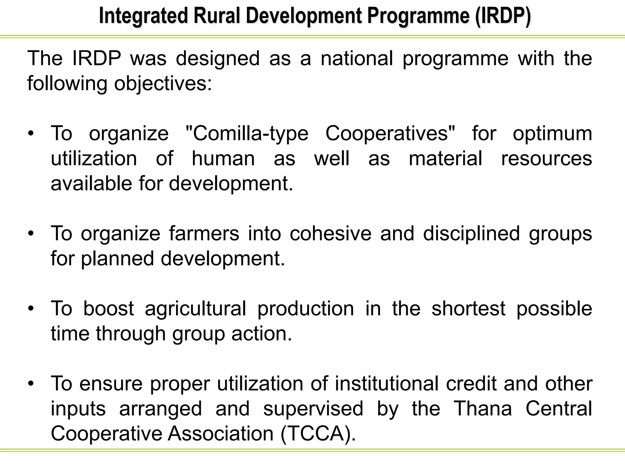 Integrated Rural Development Programme (IRDP)
The IRDP was designed as a national programme with the
following objectives:
• To organize "Comilla-type Cooperatives" for optimum
utilization of human as well as material resources
available for development.
• To organize farmers into cohesive and disciplined groups
for planned development.
• To boost agricultural production in the shortest possible
time through group action.
• To ensure proper utilization of institutional credit and other
inputs arranged and supervised by the Thana Central
Cooperative Association (TCCA).
 