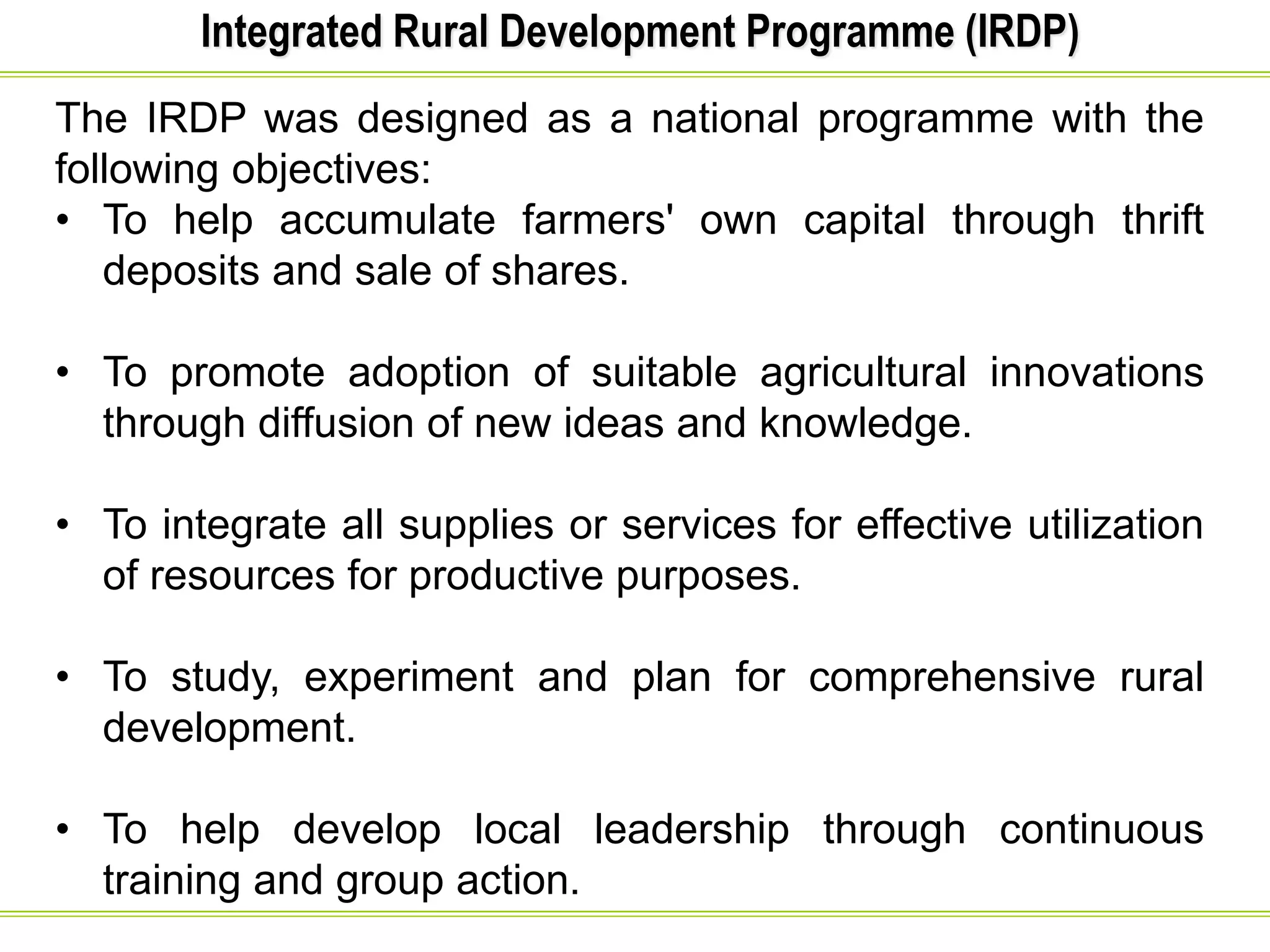 Integrated Rural Development Programme (IRDP)
The IRDP was designed as a national programme with the
following objectives:
• To help accumulate farmers' own capital through thrift
deposits and sale of shares.
• To promote adoption of suitable agricultural innovations
through diffusion of new ideas and knowledge.
• To integrate all supplies or services for effective utilization
of resources for productive purposes.
• To study, experiment and plan for comprehensive rural
development.
• To help develop local leadership through continuous
training and group action.
 