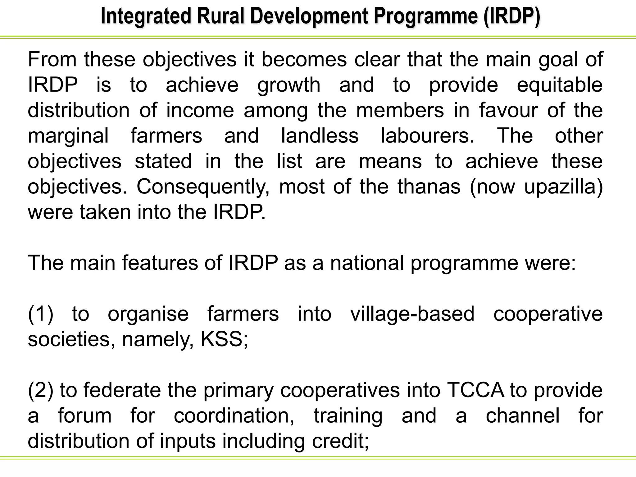 Integrated Rural Development Programme (IRDP)
From these objectives it becomes clear that the main goal of
IRDP is to achieve growth and to provide equitable
distribution of income among the members in favour of the
marginal farmers and landless labourers. The other
objectives stated in the list are means to achieve these
objectives. Consequently, most of the thanas (now upazilla)
were taken into the IRDP.
The main features of IRDP as a national programme were:
(1) to organise farmers into village-based cooperative
societies, namely, KSS;
(2) to federate the primary cooperatives into TCCA to provide
a forum for coordination, training and a channel for
distribution of inputs including credit;
 
