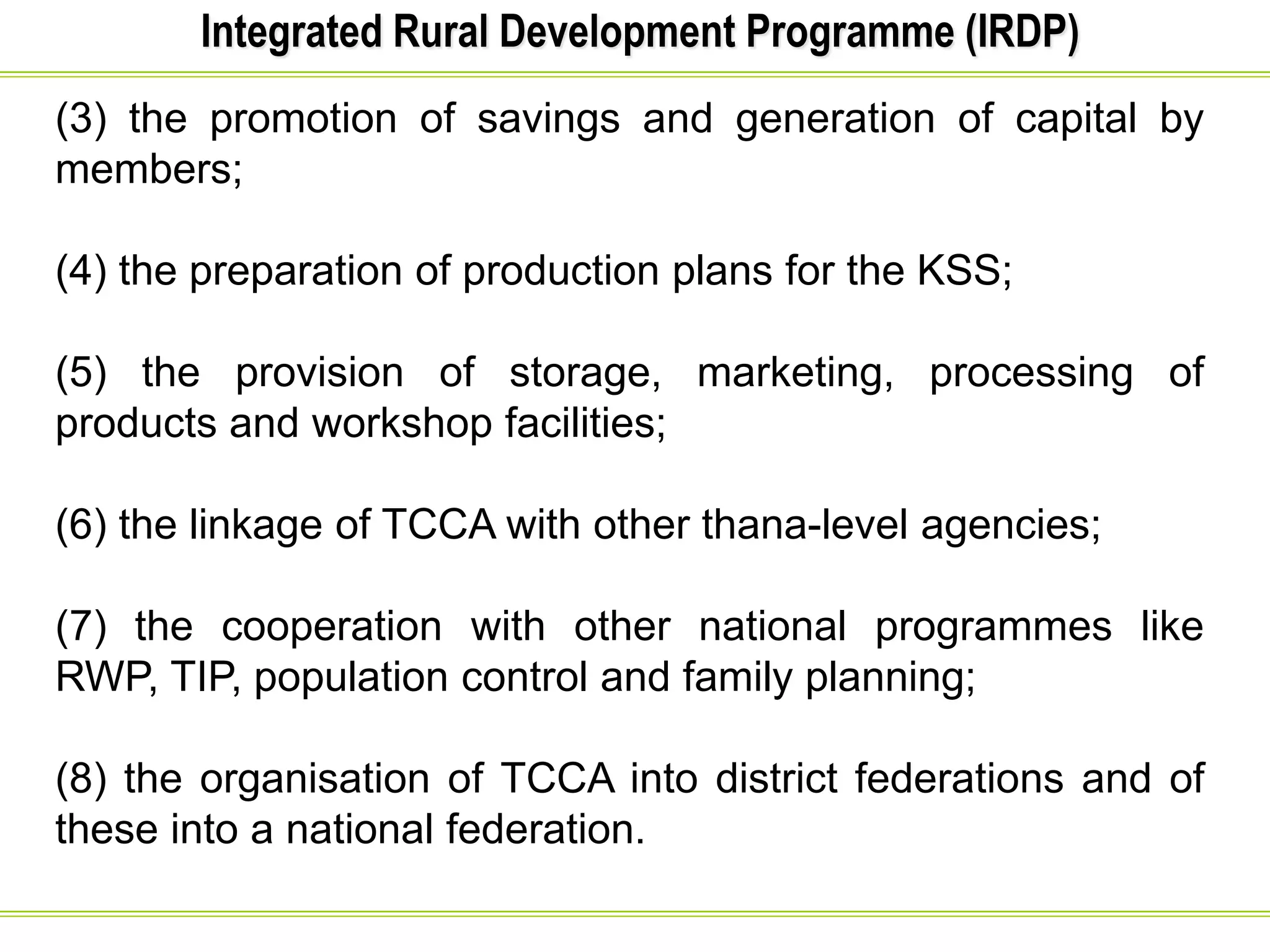 Integrated Rural Development Programme (IRDP)
(3) the promotion of savings and generation of capital by
members;
(4) the preparation of production plans for the KSS;
(5) the provision of storage, marketing, processing of
products and workshop facilities;
(6) the linkage of TCCA with other thana-level agencies;
(7) the cooperation with other national programmes like
RWP, TIP, population control and family planning;
(8) the organisation of TCCA into district federations and of
these into a national federation.
 