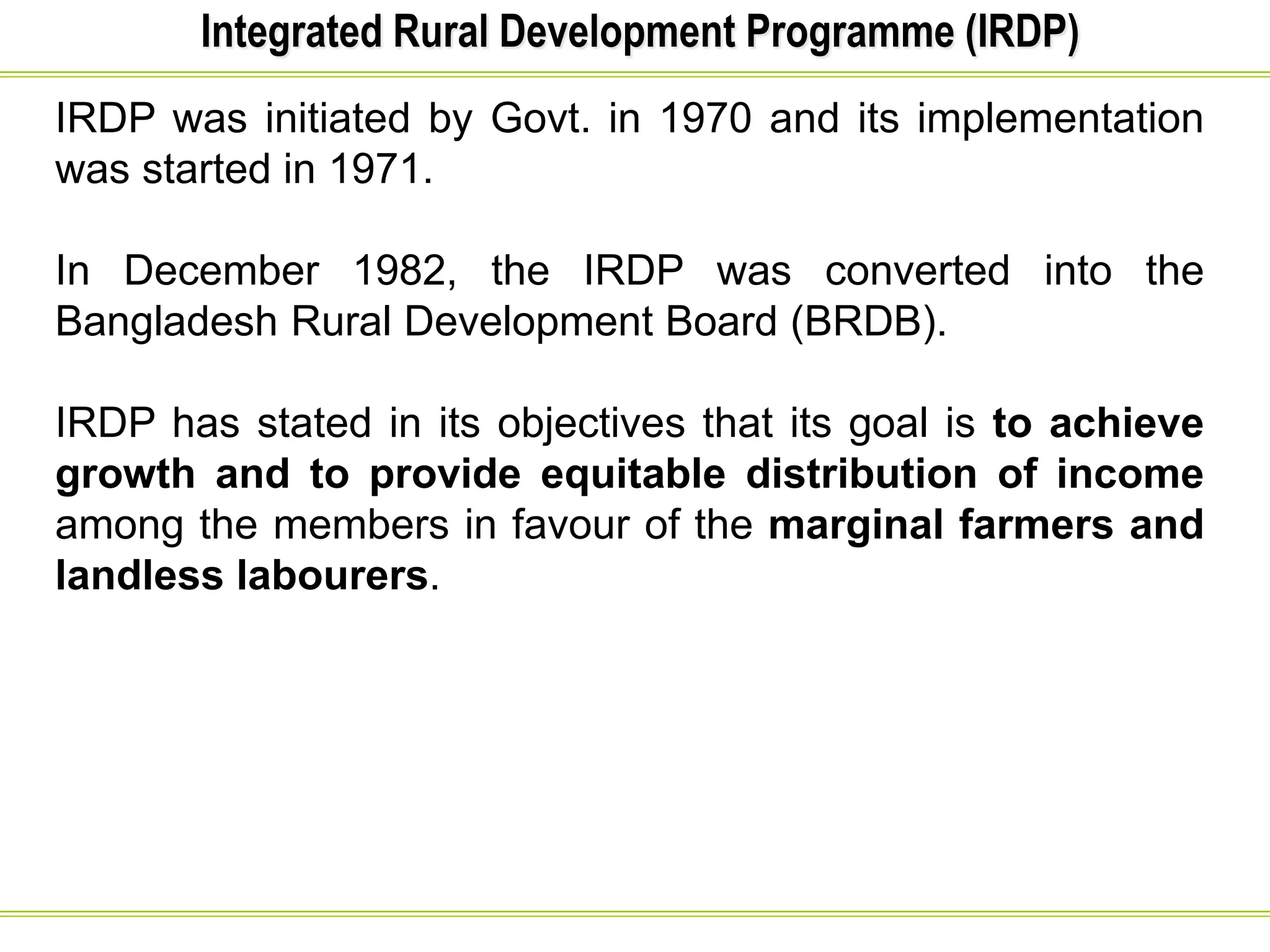 Integrated Rural Development Programme (IRDP)
IRDP was initiated by Govt. in 1970 and its implementation
was started in 1971.
In December 1982, the IRDP was converted into the
Bangladesh Rural Development Board (BRDB).
IRDP has stated in its objectives that its goal is to achieve
growth and to provide equitable distribution of income
among the members in favour of the marginal farmers and
landless labourers.
 