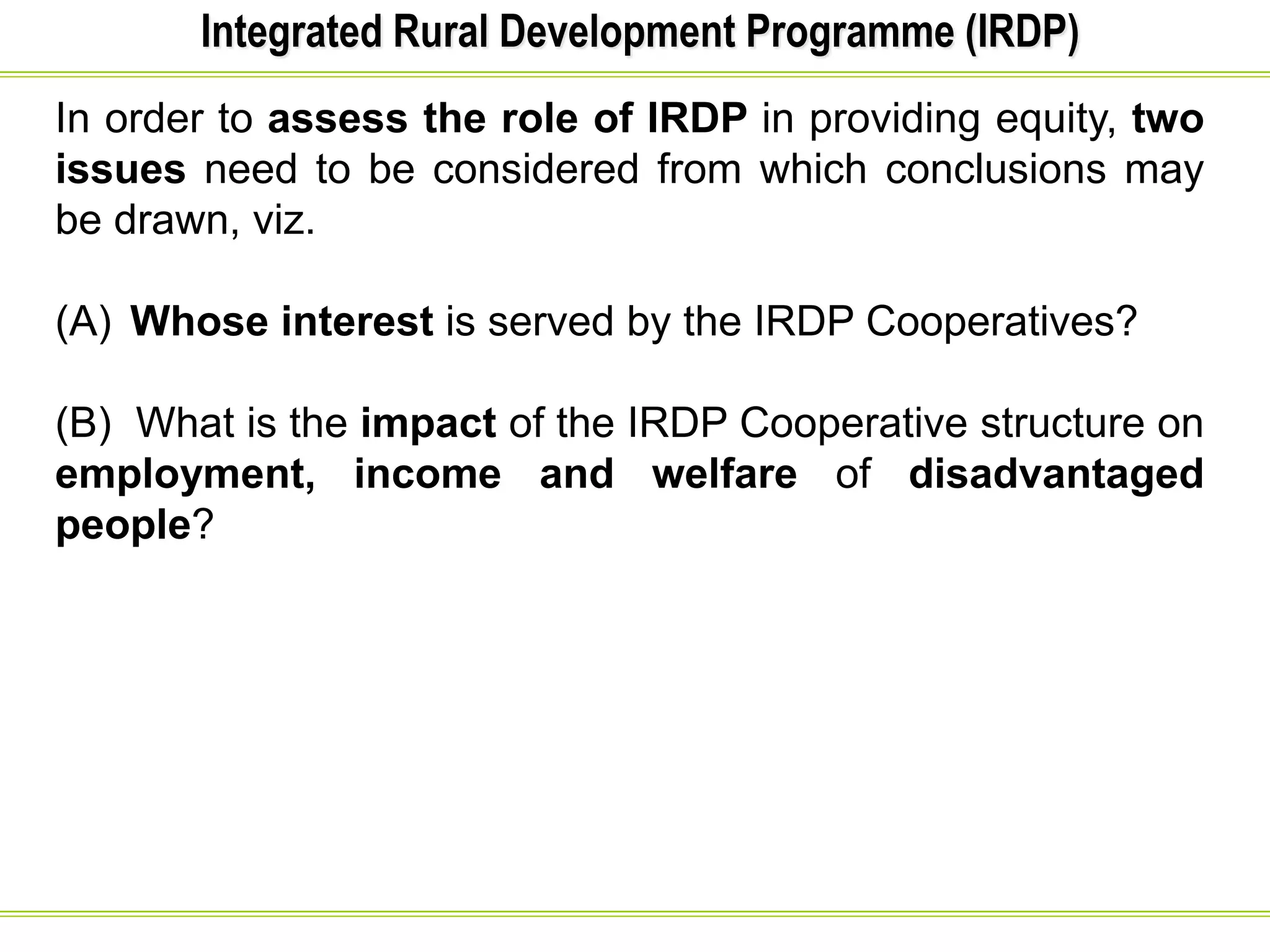 Integrated Rural Development Programme (IRDP)
In order to assess the role of IRDP in providing equity, two
issues need to be considered from which conclusions may
be drawn, viz.
(A) Whose interest is served by the IRDP Cooperatives?
(B) What is the impact of the IRDP Cooperative structure on
employment, income and welfare of disadvantaged
people?
 
