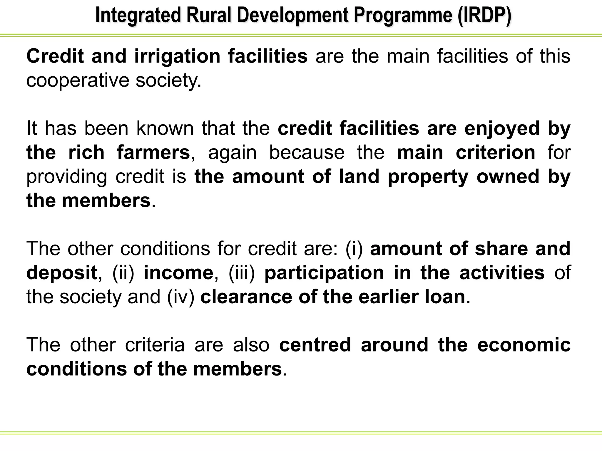 Integrated Rural Development Programme (IRDP)
Credit and irrigation facilities are the main facilities of this
cooperative society.
It has been known that the credit facilities are enjoyed by
the rich farmers, again because the main criterion for
providing credit is the amount of land property owned by
the members.
The other conditions for credit are: (i) amount of share and
deposit, (ii) income, (iii) participation in the activities of
the society and (iv) clearance of the earlier loan.
The other criteria are also centred around the economic
conditions of the members.
 