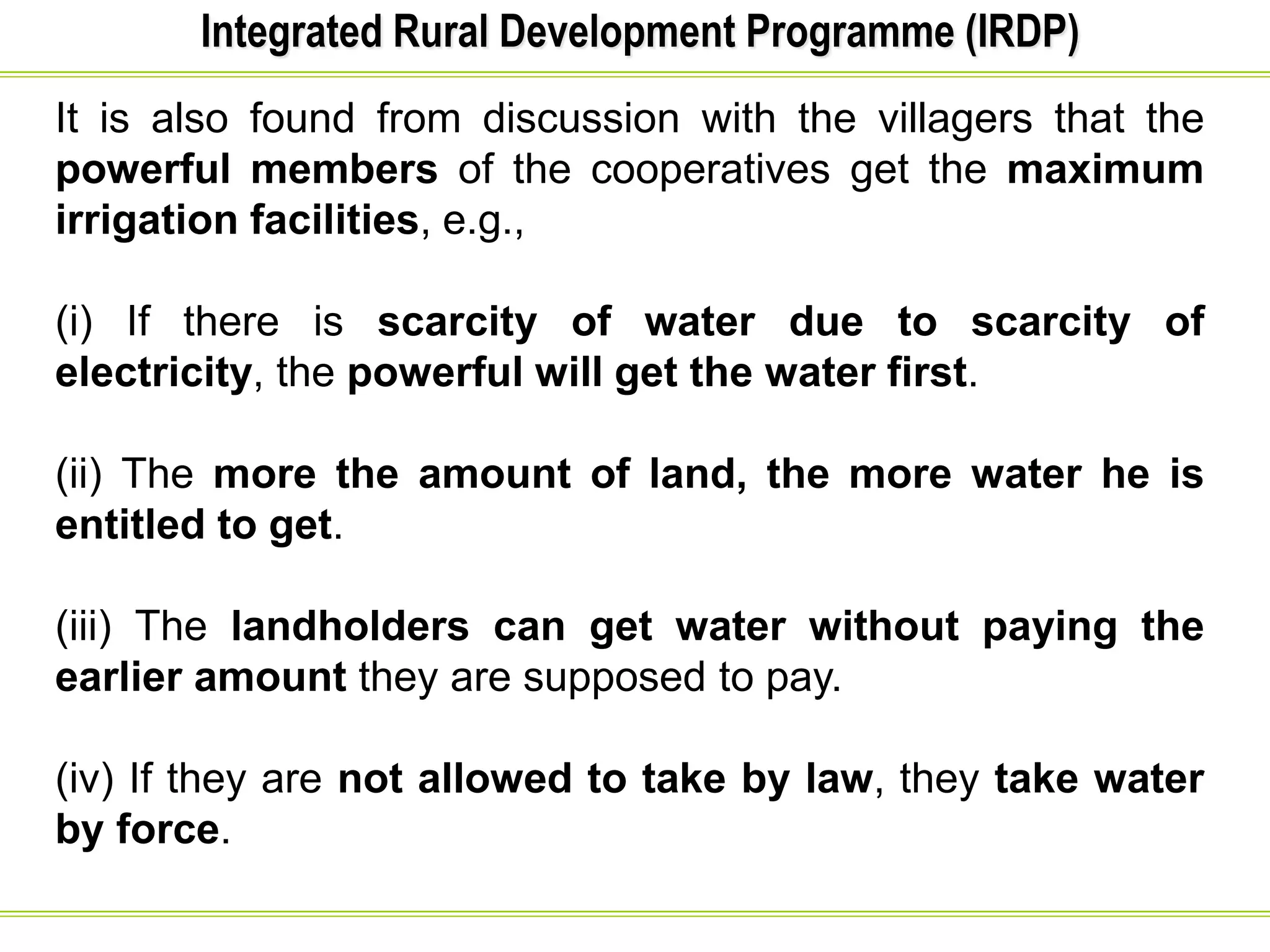 Integrated Rural Development Programme (IRDP)
It is also found from discussion with the villagers that the
powerful members of the cooperatives get the maximum
irrigation facilities, e.g.,
(i) If there is scarcity of water due to scarcity of
electricity, the powerful will get the water first.
(ii) The more the amount of land, the more water he is
entitled to get.
(iii) The landholders can get water without paying the
earlier amount they are supposed to pay.
(iv) If they are not allowed to take by law, they take water
by force.
 