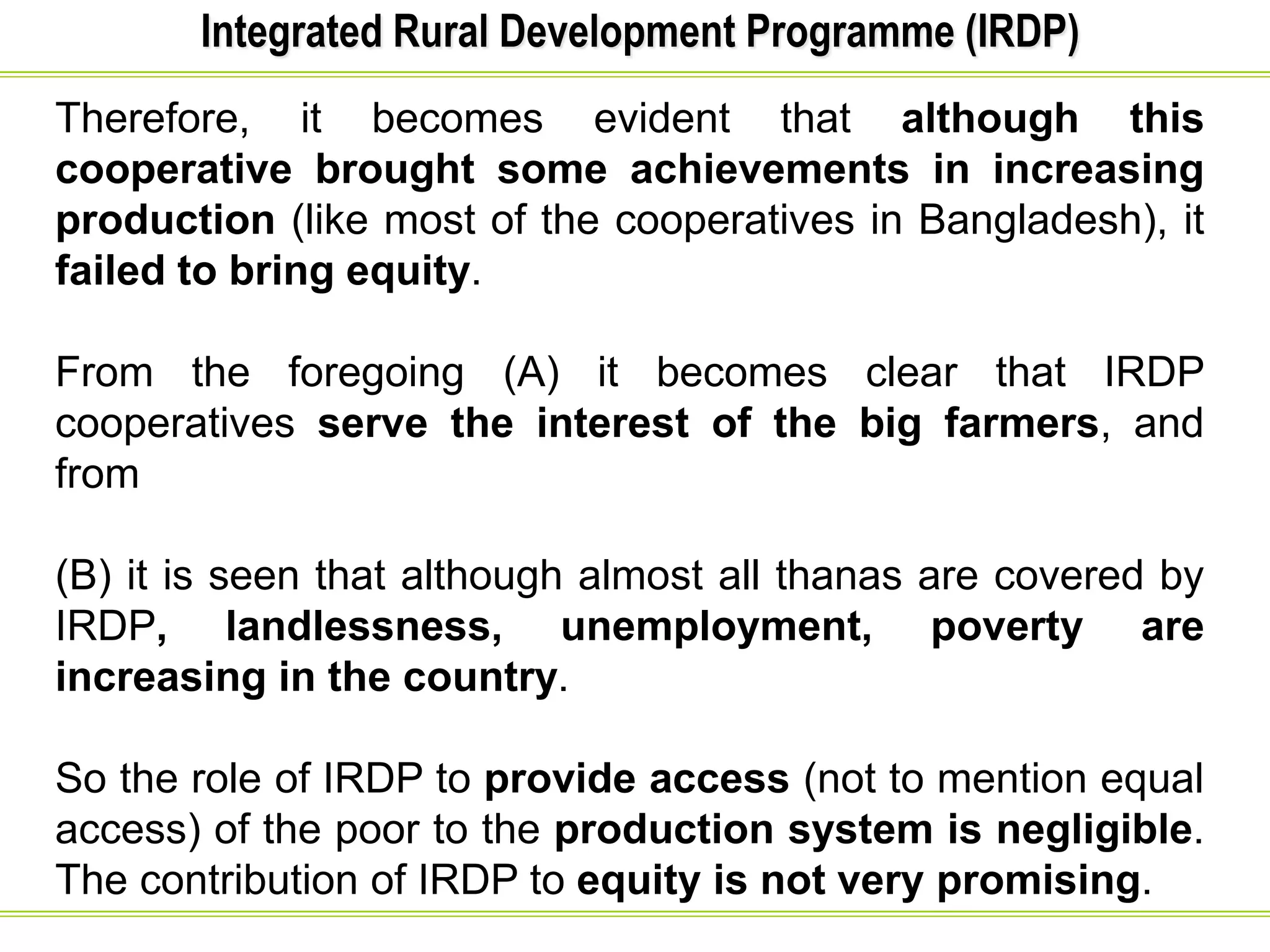 Integrated Rural Development Programme (IRDP)
Therefore, it becomes evident that although this
cooperative brought some achievements in increasing
production (like most of the cooperatives in Bangladesh), it
failed to bring equity.
From the foregoing (A) it becomes clear that IRDP
cooperatives serve the interest of the big farmers, and
from
(B) it is seen that although almost all thanas are covered by
IRDP, landlessness, unemployment, poverty are
increasing in the country.
So the role of IRDP to provide access (not to mention equal
access) of the poor to the production system is negligible.
The contribution of IRDP to equity is not very promising.
 