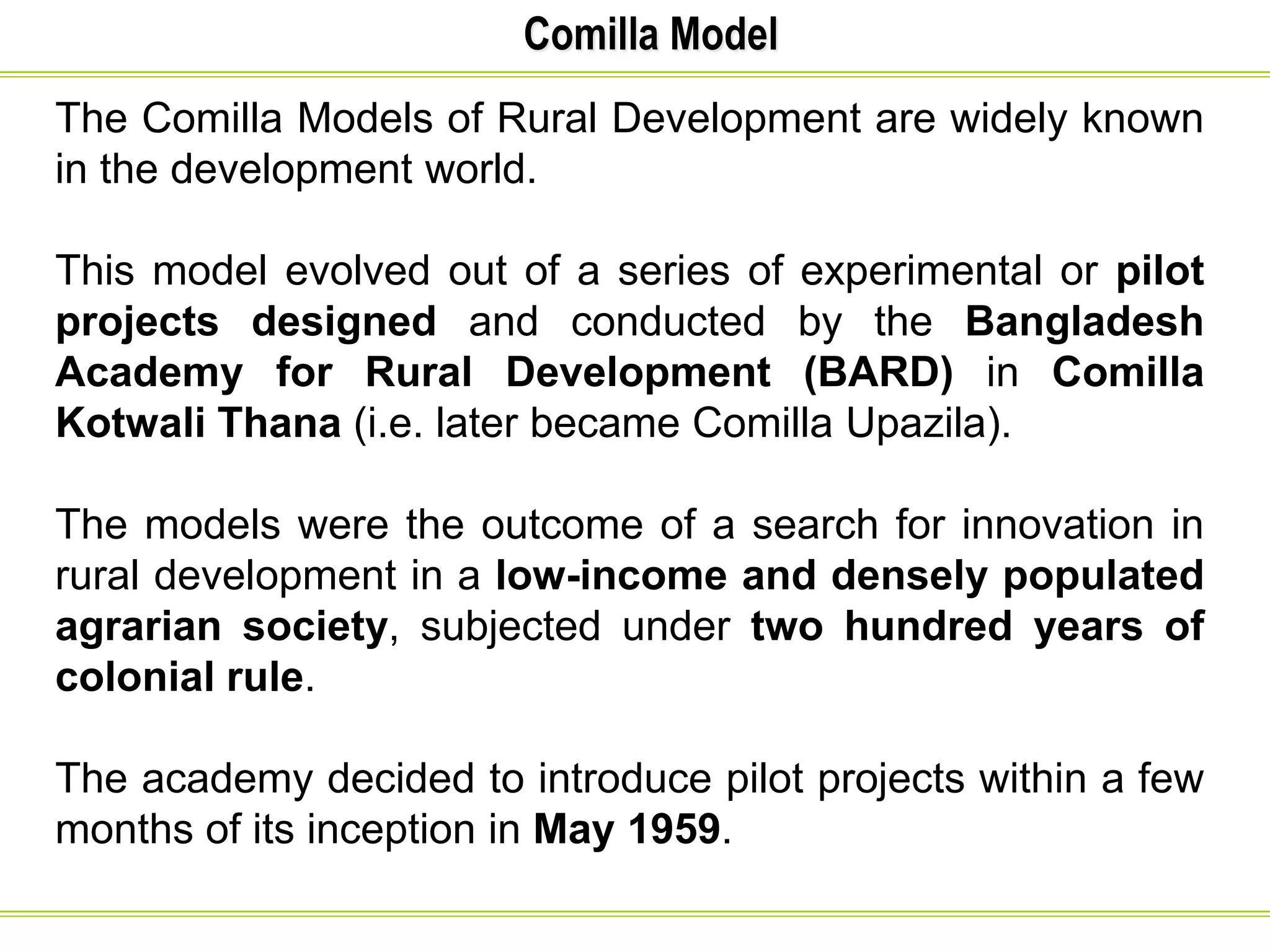 Comilla Model
The Comilla Models of Rural Development are widely known
in the development world.
This model evolved out of a series of experimental or pilot
projects designed and conducted by the Bangladesh
Academy for Rural Development (BARD) in Comilla
Kotwali Thana (i.e. later became Comilla Upazila).
The models were the outcome of a search for innovation in
rural development in a low-income and densely populated
agrarian society, subjected under two hundred years of
colonial rule.
The academy decided to introduce pilot projects within a few
months of its inception in May 1959.
 