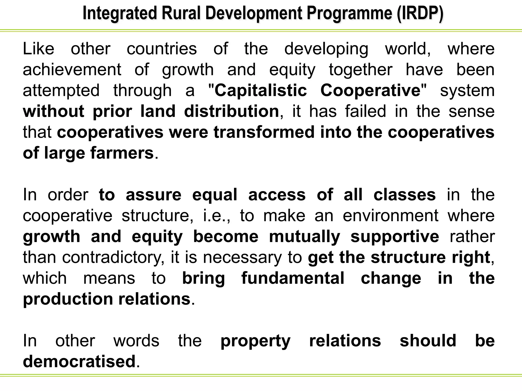 Integrated Rural Development Programme (IRDP)
Like other countries of the developing world, where
achievement of growth and equity together have been
attempted through a "Capitalistic Cooperative" system
without prior land distribution, it has failed in the sense
that cooperatives were transformed into the cooperatives
of large farmers.
In order to assure equal access of all classes in the
cooperative structure, i.e., to make an environment where
growth and equity become mutually supportive rather
than contradictory, it is necessary to get the structure right,
which means to bring fundamental change in the
production relations.
In other words the property relations should be
democratised.
 