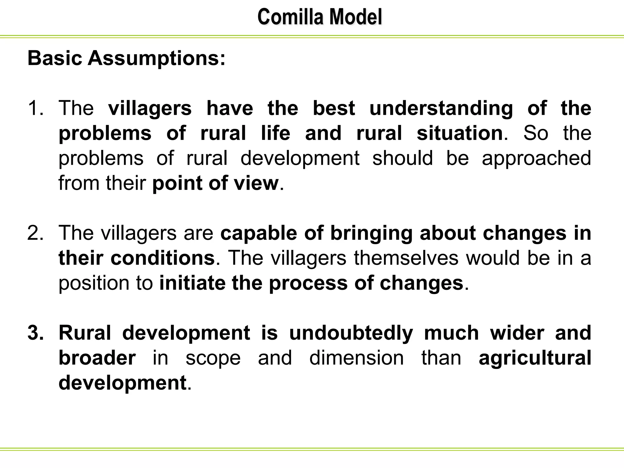 Comilla Model
Basic Assumptions:
1. The villagers have the best understanding of the
problems of rural life and rural situation. So the
problems of rural development should be approached
from their point of view.
2. The villagers are capable of bringing about changes in
their conditions. The villagers themselves would be in a
position to initiate the process of changes.
3. Rural development is undoubtedly much wider and
broader in scope and dimension than agricultural
development.
 