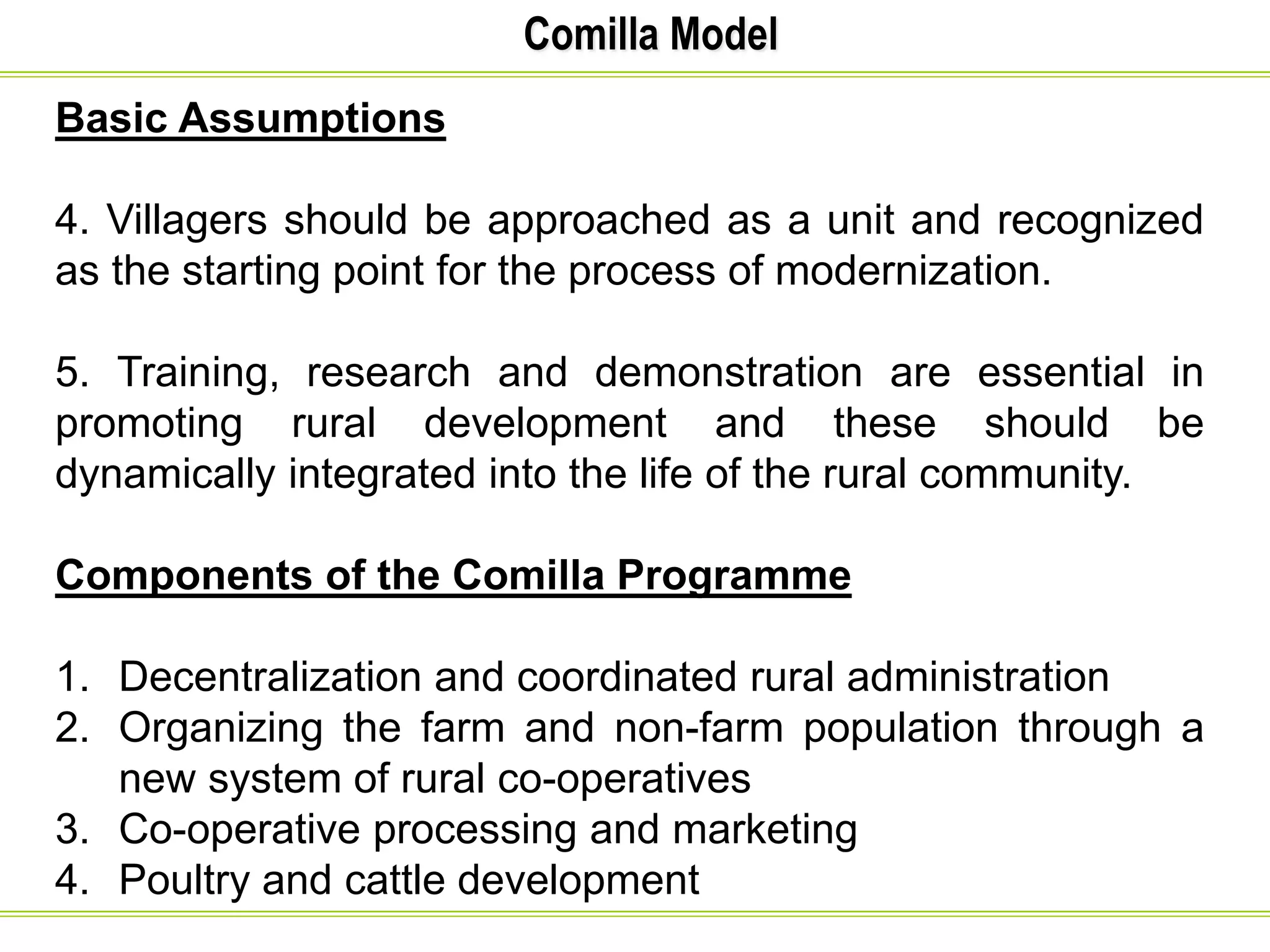 Comilla Model
Basic Assumptions
4. Villagers should be approached as a unit and recognized
as the starting point for the process of modernization.
5. Training, research and demonstration are essential in
promoting rural development and these should be
dynamically integrated into the life of the rural community.
Components of the Comilla Programme
1. Decentralization and coordinated rural administration
2. Organizing the farm and non-farm population through a
new system of rural co-operatives
3. Co-operative processing and marketing
4. Poultry and cattle development
 
